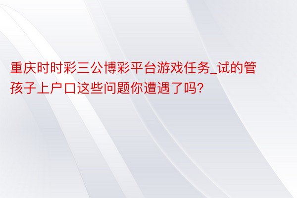 重庆时时彩三公博彩平台游戏任务_试的管孩子上户口这些问题你遭遇了吗？
