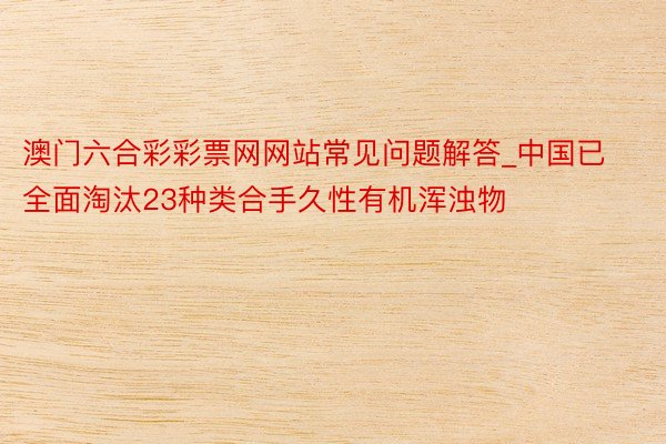 澳门六合彩彩票网网站常见问题解答_中国已全面淘汰23种类合手久性有机浑浊物