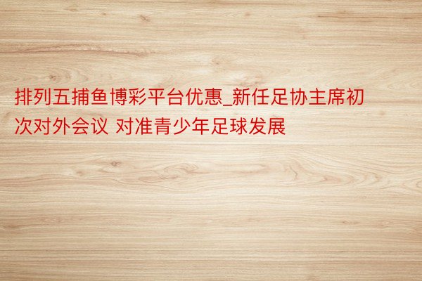排列五捕鱼博彩平台优惠_新任足协主席初次对外会议 对准青少年足球发展