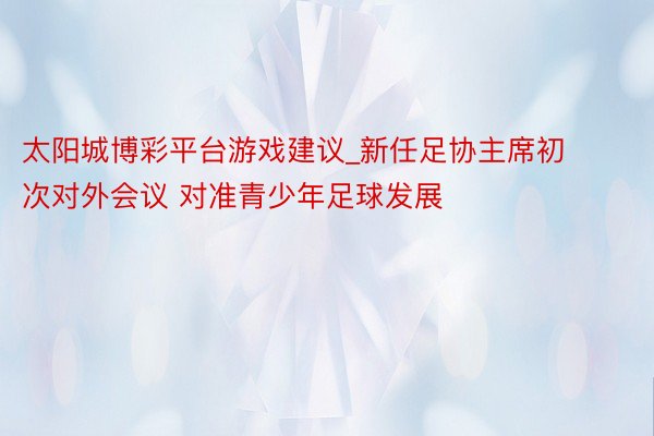 太阳城博彩平台游戏建议_新任足协主席初次对外会议 对准青少年足球发展