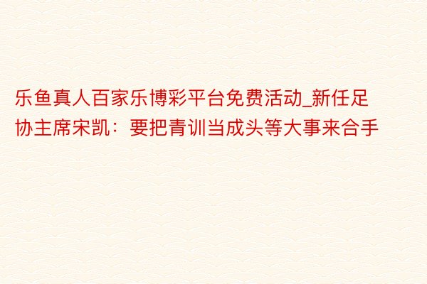 乐鱼真人百家乐博彩平台免费活动_新任足协主席宋凯：要把青训当成头等大事来合手