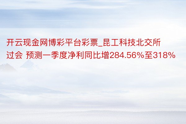 开云现金网博彩平台彩票_昆工科技北交所过会 预测一季度净利同比增284.56%至318%