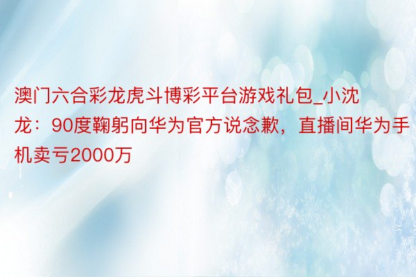 澳门六合彩龙虎斗博彩平台游戏礼包_小沈龙：90度鞠躬向华为官方说念歉，直播间华为手机卖亏2000万
