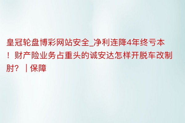 皇冠轮盘博彩网站安全_净利连降4年终亏本！财产险业务占重头的诚安达怎样开脱车改制肘？ | 保障