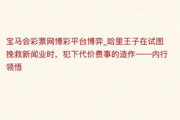 宝马会彩票网博彩平台博弈_哈里王子在试图挽救新闻业时，犯下代价费事的造作——内行领悟