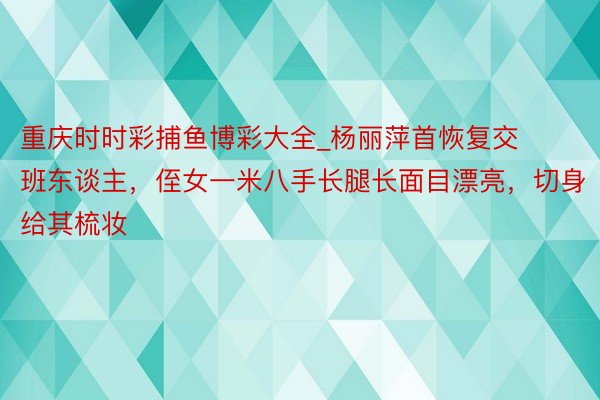 重庆时时彩捕鱼博彩大全_杨丽萍首恢复交班东谈主，侄女一米八手长腿长面目漂亮，切身给其梳妆