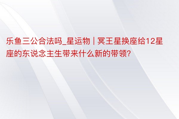 乐鱼三公合法吗_星运物 | 冥王星换座给12星座的东说念主生带来什么新的带领？