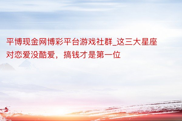 平博现金网博彩平台游戏社群_这三大星座对恋爱没酷爱，搞钱才是第一位