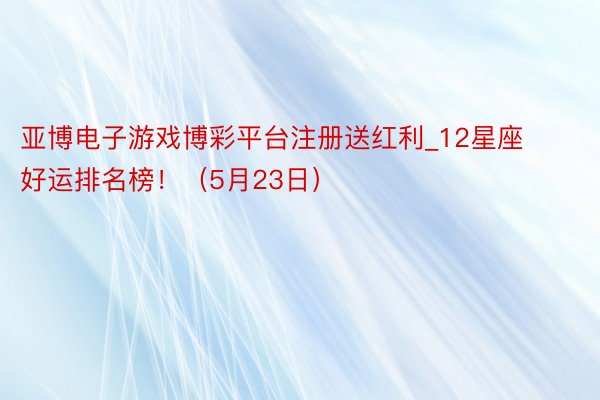 亚博电子游戏博彩平台注册送红利_12星座好运排名榜！（5月23日）