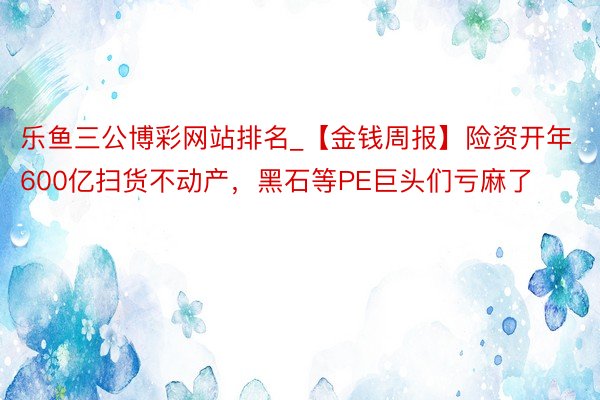 乐鱼三公博彩网站排名_【金钱周报】险资开年600亿扫货不动产，黑石等PE巨头们亏麻了